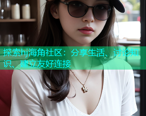 探索hj海角社区：分享生活、讨论知识、建立友好连接  第2张