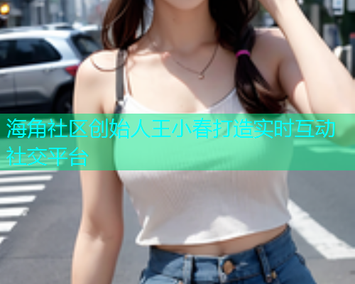 海角社区创始人王小春打造实时互动社交平台