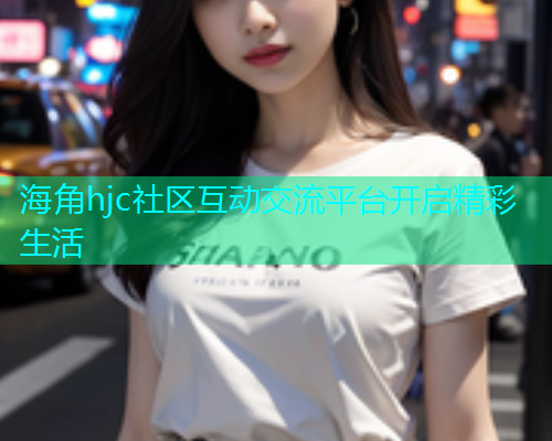 海角hjc社区互动交流平台开启精彩生活