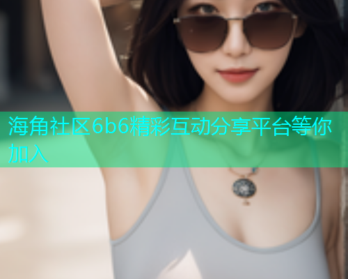 海角社区6b6精彩互动分享平台等你加入  第2张