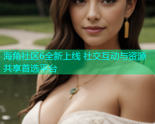 海角社区6全新上线 社交互动与资源共享首选平台