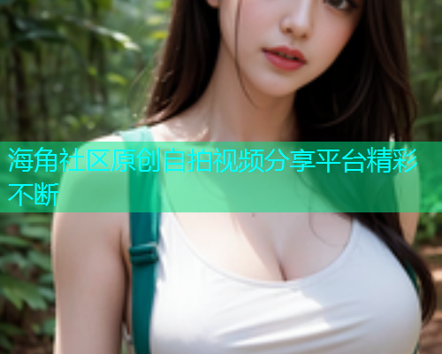 海角社区原创自拍视频分享平台精彩不断