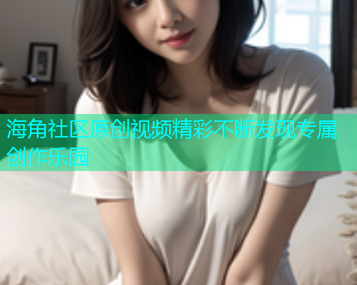 海角社区原创视频精彩不断发现专属创作乐园