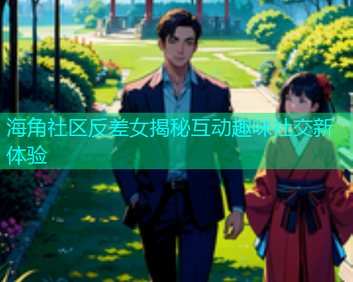 海角社区反差女揭秘互动趣味社交新体验