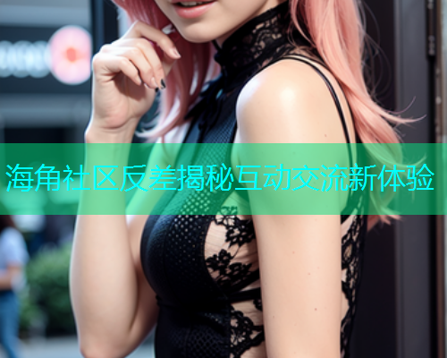 海角社区反差揭秘互动交流新体验