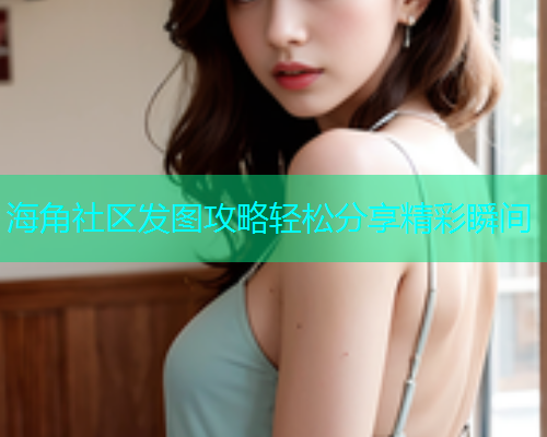 海角社区发图攻略轻松分享精彩瞬间