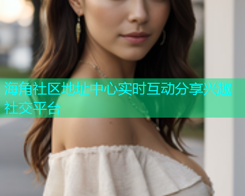 海角社区地址中心实时互动分享兴趣社交平台