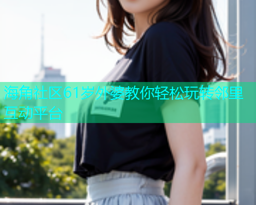 海角社区61岁外婆教你轻松玩转邻里互动平台