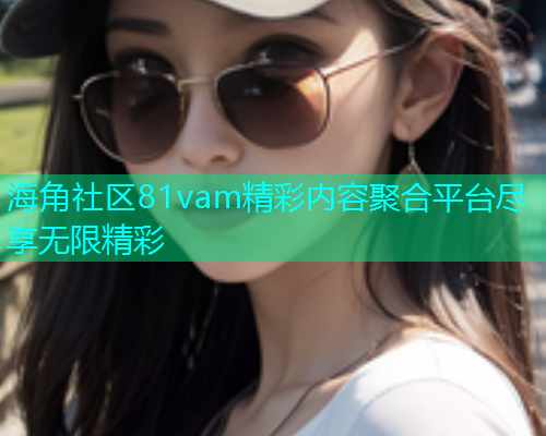 海角社区81vam精彩内容聚合平台尽享无限精彩