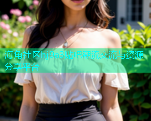 海角社区hj9a3贴吧潮流交流与资源分享平台