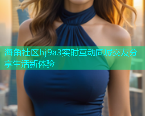 海角社区hj9a3实时互动同城交友分享生活新体验