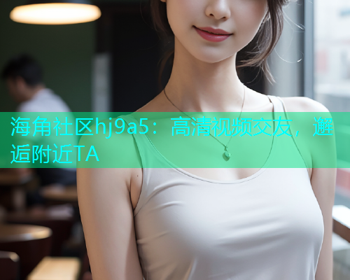 海角社区hj9a5：高清视频交友，邂逅附近TA