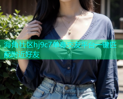 海角社区hj9c7单身交友平台一键匹配附近好友