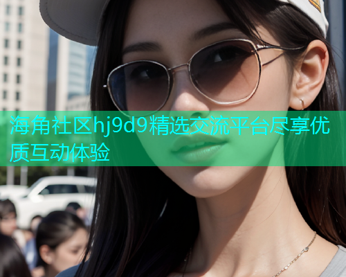 海角社区hj9d9精选交流平台尽享优质互动体验