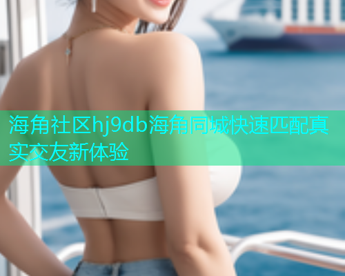 海角社区hj9db海角同城快速匹配真实交友新体验