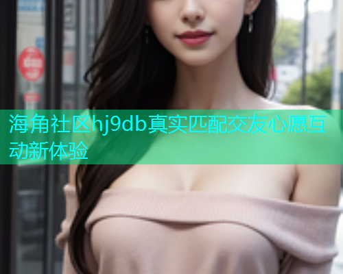 海角社区hj9db真实匹配交友心愿互动新体验