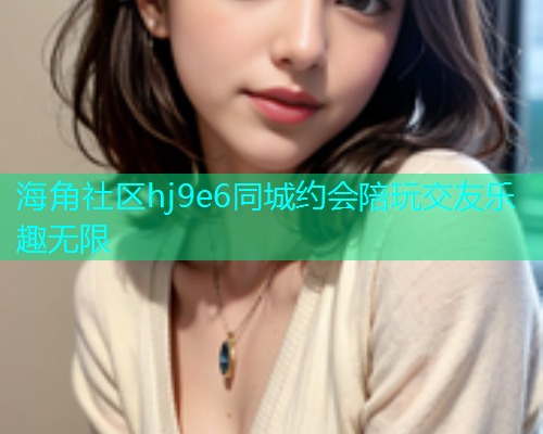 海角社区hj9e6同城约会陪玩交友乐趣无限
