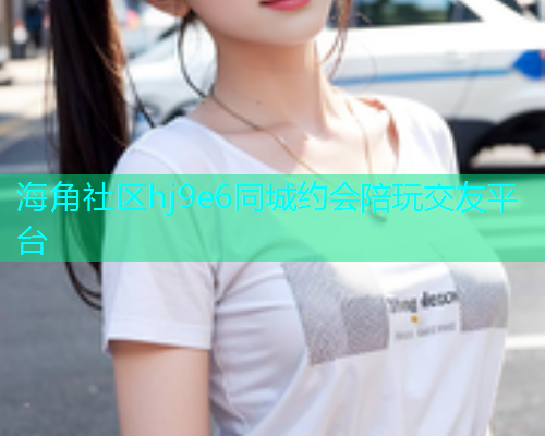海角社区hj9e6同城约会陪玩交友平台