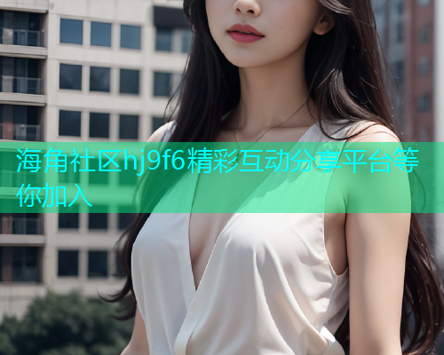 海角社区hj9f6精彩互动分享平台等你加入
