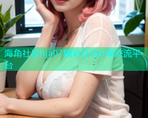 海角社区hja07精彩互动分享交流平台