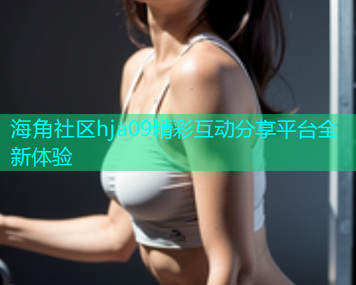 海角社区hja09精彩互动分享平台全新体验