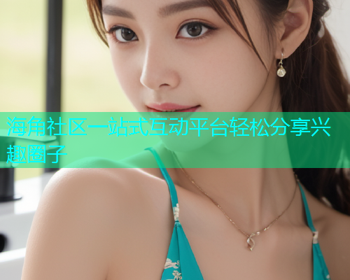 海角社区一站式互动平台轻松分享兴趣圈子