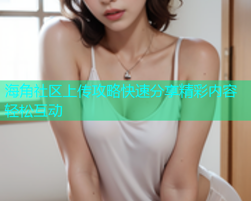 海角社区上传攻略快速分享精彩内容轻松互动