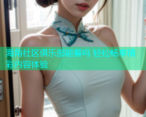 海角社区俱乐部能看吗 轻松畅享精彩内容体验