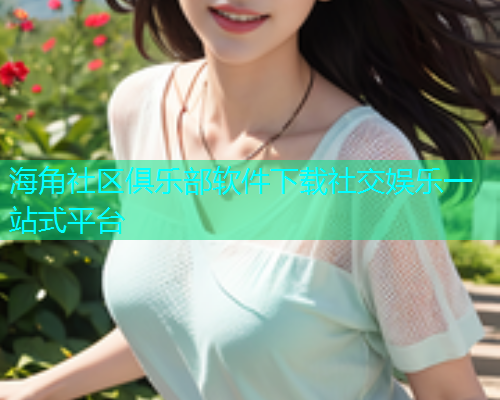 海角社区俱乐部软件下载社交娱乐一站式平台