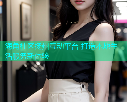 海角社区扬州互动平台 打造本地生活服务新体验