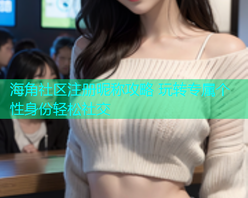 海角社区注册昵称攻略 玩转专属个性身份轻松社交