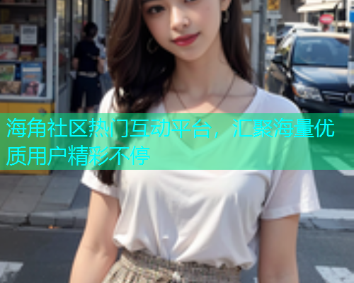 海角社区热门互动平台，汇聚海量优质用户精彩不停  第2张