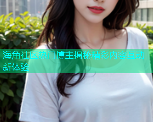 海角社区热门博主揭秘精彩内容互动新体验  第2张