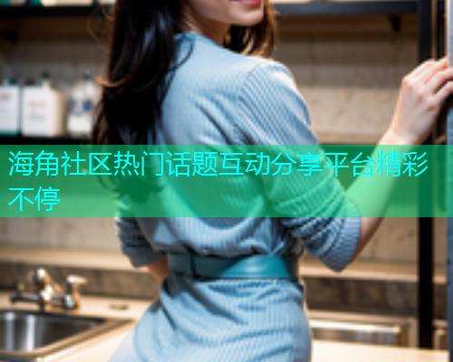 海角社区热门话题互动分享平台精彩不停