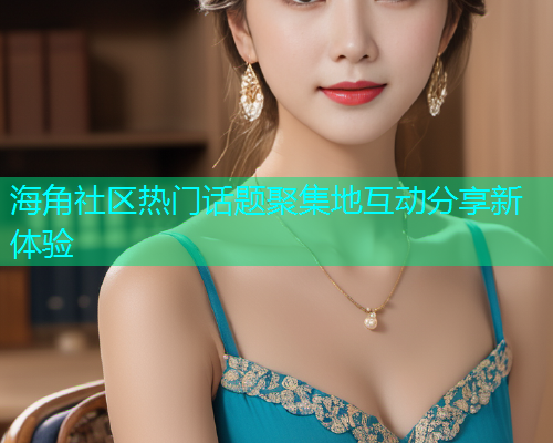 海角社区热门话题聚集地互动分享新体验